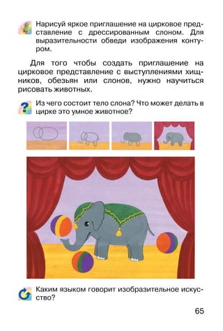 65
Нарисуй яркое приглашение на цирковое пред-
ставление с дрессированным слоном. Для
выразительности обведи изображения конту-
ром.
Для того чтобы создать приглашение на
цирковое представление с выступлениями хищ-
ников, обезьян или слонов, нужно научиться
рисовать животных.
Из чего состоит тело слона? Что может делать в
цирке это умное животное?
Каким языком говорит изобразительное искус-
ство?
 