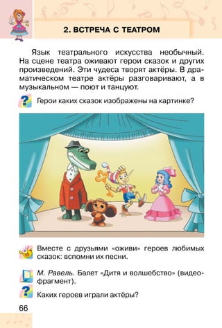 66
2. ВСТРЕЧА С ТЕАТРОМ
Язык театрального искусства необычный.
На сцене театра оживают герои сказок и других
произведений. Эти чудеса творят актёры. В дра-
матическом театре актёры разговаривают, а в
музыкальном — поют и танцуют.
Герои каких сказок изображены на картинке?
Вместе с друзьями «оживи» героев любимых
сказок: вспомни их песни.
М. Равель. Балет «Дитя и волшебство» (видео-
фрагмент).
Каких героев играли актёры?
 