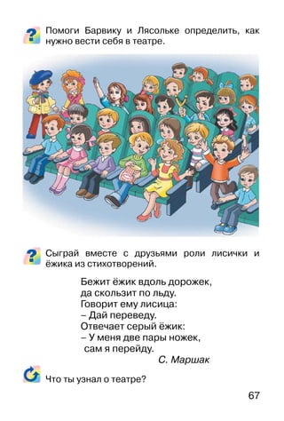 67
Помоги Барвику и Лясольке определить, как
нужно вести себя в театре.
Сыграй вместе с друзьями роли лисички и
ёжика из стихотворений.
Бежит ёжик вдоль дорожек,
да скользит по льдy.
Говорит емy лисица:
– Дай переведy.
Отвечает серый ёжик:
– У меня две пары ножек,
сам я перейдy.
С. Маршак
Что ты узнал о театре?
 