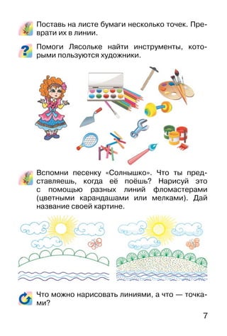 7
Поставь на листе бумаги несколько точек. Пре-
врати их в линии.
Помоги Лясольке найти инструменты, кото-
рыми пользуются художники.
Вспомни песенку «Солнышко». Что ты пред-
ставляешь, когда её поёшь? Нарисуй это
с помощью разных линий фломастерами
(цветными карандашами или мелками). Дай
название своей картине.
Что можно нарисовать линиями, а что — точка-
ми?
 