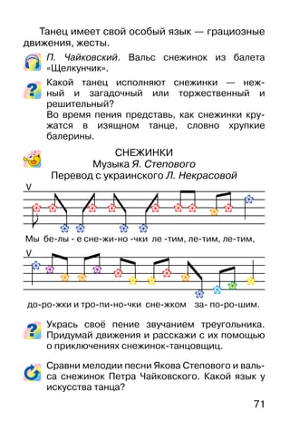 71
Танец имеет свой особый язык — грациозные
движения, жесты.
П. Чайковский. Вальс снежинок из балета
«Щелкунчик».
Какой танец исполняют снежинки — неж-
ный и загадочный или торжественный и
решительный?
Во время пения представь, как снежинки кру-
жатся в изящном танце, словно хрупкие
балерины.
СНЕЖИНКИ
Музыка Я. Степового
Перевод с украинского Л. Некрасовой
Укрась своё пение звучанием треугольника.
Придумай движения и расскажи с их помощью
о приключениях снежинок-танцовщиц.
Сравни мелодии песни Якова Степового и валь-
са снежинок Петра Чайковского. Какой язык у
искусства танца?
V
V
Мы бе-лы - е сне-жи-но -чки ле -тим, ле-тим, ле-тим,
до-ро-жки и тро-пи-но-чки сне-жком за- по-ро-шим.
 