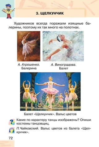 72
3. ЩЕЛКУНЧИК
Художников всегда поражали изящные ба-
лерины, поэтому их так много на полотнах.
Какие по характеру танцы изображены? Опиши
костюмы танцовщиц.
П.Чайковский. Вальс цветов из балета «Щел-
кунчик».
А. Атрошенко.
Балерина
А. Виноградова.
Балет
Балет «Щелкунчик». Вальс цветов
 