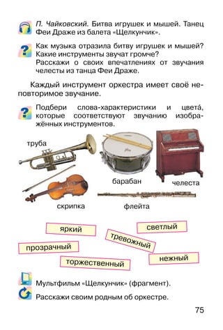 75
П. Чайковский. Битва игрушек и мышей. Танец
Феи Драже из балета «Щелкунчик».
Как музыка отразила битву игрушек и мышей?
Какие инструменты звучат громче?
Расскажи о своих впечатлениях от звучания
челесты из танца Феи Драже.
Каждый инструмент оркестра имеет своё не-
повторимое звучание.
Подбери слова-характеристики и цвета�,
которые соответствуют звучанию изобра-
жённых инструментов.
Мультфильм «Щелкунчик» (фрагмент).
Расскажи своим родным об оркестре.
светлый
тревожный
яркий
нежный
прозрачный
торжественный
труба
скрипка флейта
челестабарабан
 