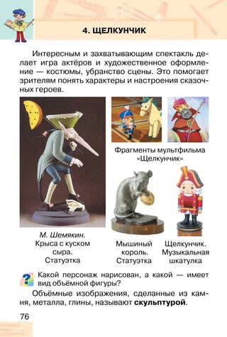 76
4. ЩЕЛКУНЧИК
Интересным и захватывающим спектакль де-
лает игра актёров и художественное оформле-
ние — костюмы, убранство сцены. Это помогает
зрителям понять характеры и настроения сказоч-
ных героев.
Какой персонаж нарисован, а какой — имеет
вид объёмной фигуры?
Объёмные изображения, сделанные из кам-
ня, металла, глины, называют скульптурой.
М. Шемякин.
Крыса с куском
сыра.
Статуэтка
Щелкунчик.
Музыкальная
шкатулка
Мышиный
король.
Статуэтка
Фрагменты мультфильма
«Щелкунчик»
 