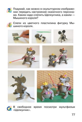 77
Подумай, как можно в скульптурном изображе-
нии передать настроение сказочного персона-
жа. Каким надо слепить Щелкунчика, а каким —
Мышиного короля?
Слепи из цветного пластилина фигурку Мы-
шиного короля.
В свободное время посмотри мультфильм
«Щелкунчик».
 