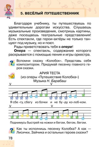78
5. ВЕСЁЛЫЙ ПУТЕШЕСТВЕННИК
Благодаря учебнику, ты путешествуешь по
удивительным дорогам искусства. Слушаешь
музыкальные произведения, смотришь картины,
даже посещаешь театральные представления!
Есть спектакли, где герои-актёры не только тан-
цуют под музыку, но и поют.
Рады приветствовать тебя в опере!
Опера — спектакль, содержание которого
раскрывается с помощью пения и игры оркестра.
Вспомни сказку «Колобок». Представь себя
композитором. Придумай песенку главного ге-
роя сказки.
АРИЯ ТЕСТА
(из оперы «Путешествие Колобка»)
Музыка Н. Барабаш
Как ты исполнишь песенку Колобка? А как —
Лисички, Зайчика и остальных героев сказки?
V
V
V
V
 
