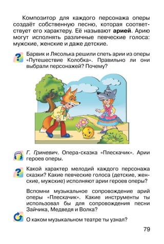 79
Композитор для каждого персонажа оперы
создаёт собственную песню, которая соответ-
ствует его характеру. Её называют арией. Арию
могут исполнять различные певческие голоса:
мужские, женские и даже детские.
Барвик и Лясолька решили спеть арии из оперы
«Путешествие Колобка». Правильно ли они
выбрали персонажей? Почему?
Г. Гриневич. Опера-сказка «Плескачик». Арии
героев оперы.
Какой характер мелодий каждого персонажа
сказки? Какие певческие голоса (детские, жен-
ские, мужские) исполняют арии героев оперы?
Вспомни музыкальное сопровождение арий
оперы «Плескачик». Какие инструменты ты
использовал бы для сопровождения песни
Зайчика, Медведя и Волка?
О каком музыкальном театре ты узнал?
 