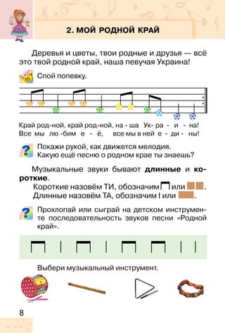 8
2. МОЙ РОДНОЙ КРАЙ
Деревья и цветы, твои родные и друзья — всё
это твой родной край, наша певучая Украина!
Спой попевку.
Покажи рукой, как движется мелодия.
Какую ещё песню о родном крае ты знаешь?
Музыкальные звуки бывают длинные и ко-
роткие.
Короткие назовём ТИ, обозначим или .
Длинные назовём ТА, обозначим или .
Прохлопай или сыграй на детском инструмен-
те последовательность звуков песни «Родной
край».
Выбери музыкальный инструмент.
Край род-ной, край род-ной, на � ша Ук� ра � и � на!
Все мы лю -бим е - ё, все мы в ней е - ди - ны!
 