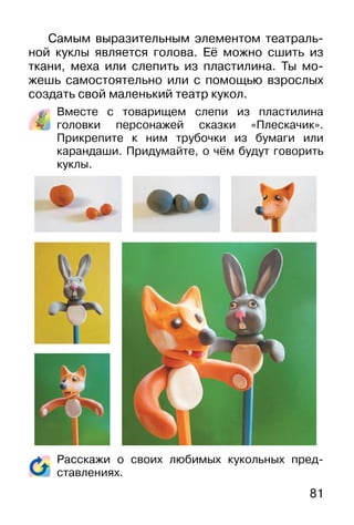 81
Самым выразительным элементом театраль-
ной куклы является голова. Её можно сшить из
ткани, меха или слепить из пластилина. Ты мо-
жешь самостоятельно или с помощью взрослых
создать свой маленький театр кукол.
Вместе с товарищем слепи из пластилина
головки персонажей сказки «Плескачик».
Прикрепите к ним трубочки из бумаги или
карандаши. Придумайте, о чём будут говорить
куклы.
Расскажи о своих любимых кукольных пред-
ставлениях.
 