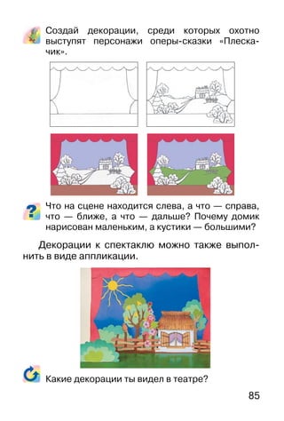 85
Создай декорации, среди которых охотно
выступят персонажи оперы-сказки «Плеска-
чик».
Что на сцене находится слева, а что — справа,
что — ближе, а что — дальше? Почему домик
нарисован маленьким, а кустики — большими?
Декорации к спектаклю можно также выпол-
нить в виде аппликации.
Какие декорации ты видел в театре?
 