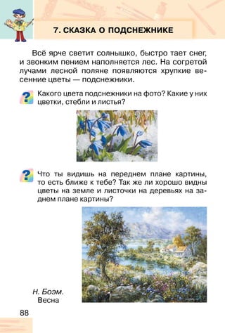 88
7. СКАЗКА О ПОДСНЕЖНИКЕ
Всё ярче светит солнышко, быстро тает снег,
и звонким пением наполняется лес. На согретой
лучами лесной поляне появляются хрупкие ве-
сенние цветы — подснежники.
Какого цвета подснежники на фото? Какие у них
цветки, стебли и листья?
Что ты видишь на переднем плане картины,
то есть ближе к тебе? Так же ли хорошо видны
цветы на земле и листочки на деревьях на за-
днем плане картины?
Н. Боэм.
Весна
 