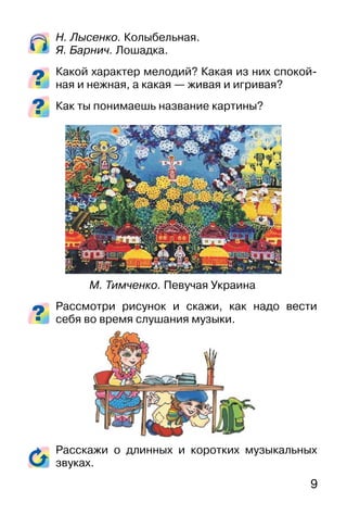 9
Н. Лысенко. Колыбельная.
Я. Барнич. Лошадка.
Какой характер мелодий? Какая из них спокой-
ная и нежная, а какая — живая и игривая?
Как ты понимаешь название картины?
Рассмотри рисунок и скажи, как надо вести
себя во время слушания музыки.
Расскажи о длинных и коротких музыкальных
звуках.
М. Тимченко. Певучая Украина
 