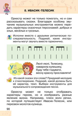 90
8. ИВАСИК-ТЕЛЕСИК
Оркестр может не только помогать, но и сам
рассказывать сказки. Благодаря особому зву-
чанию музыкальных инструментов можно пере-
дать характеры сказочных персонажей: добрых и
злых, весёлых и грозных.
Исполни вместе с друзьями ритмическую по-
следовательность. Подумай, какие инстру-
менты могут звучать вместе гармонично.
Из какой сказки эти слова? Придумай мелодию
к стихотворению. Подумай, какой должны быть
её характер, темп. Выбери инструменты для
музыкального сопровождения песни.
Оркестр может не только отображать
характеры героев, но и изображать разные
явления жизни. Например, плеск волн речки,
по которой путешествует Ивасик-Телесик, или
перезвон молотов кузнеца.
Люлі-люлі, Телесику,
наварила кулешику,
буду тебе годувати,
весну красну прославляти!
 