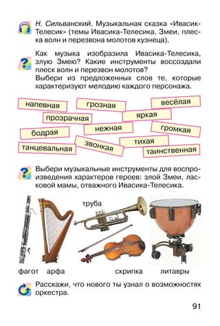 91
Н. Сильванский. Музыкальная сказка «Ивасик-
Телесик» (темы Ивасика-Телесика, Змеи, плес-
ка волн и перезвона молотов кузнеца).
Как музыка изобразила Ивасика-Телесика,
злую Змею? Какие инструменты воссоздали
плеск волн и перезвон молотов?
Выбери из предложенных слов те, которые
характеризуют мелодию каждого персонажа.
Выбери музыкальные инструменты для воспро-
изведения характеров героев: злой Змеи, лас-
ковой мамы, отважного Ивасика-Телесика.
Расскажи, что нового ты узнал о возможностях
оркестра.
фагот арфа скрипка литавры
весёлая
яркая
грознаянапевная
прозрачная
громкаябодрая
тихая
нежная
звонкая таинственнаятанцевальная
труба
 