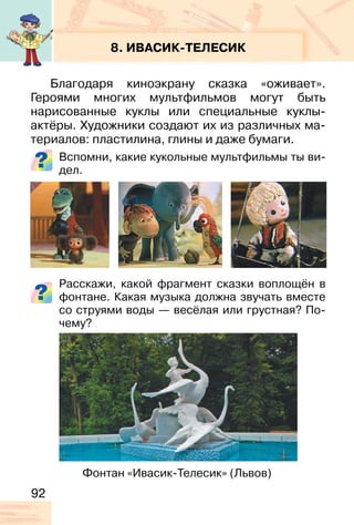 92
8. ИВАСИК-ТЕЛЕСИК
Благодаря киноэкрану сказка «оживает».
Героями многих мультфильмов могут быть
нарисованные куклы или специальные куклы-
актёры. Художники создают их из различных ма-
териалов: пластилина, глины и даже бумаги.
Вспомни, какие кукольные мультфильмы ты ви-
дел.
Расскажи, какой фрагмент сказки воплощён в
фонтане. Какая музыка должна звучать вместе
со струями воды — весёлая или грустная? По-
чему?
Фонтан «Ивасик-Телесик» (Львов)
 