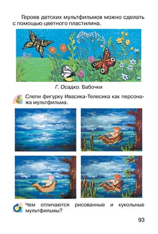 93
Героев детских мультфильмов можно сделать
с помощью цветного пластилина.
Слепи фигурку Ивасика-Телесика как персона-
жа мультфильма.
Чем отличаются рисованные и кукольные
мультфильмы?
Г. Осадко. Бабочки
 