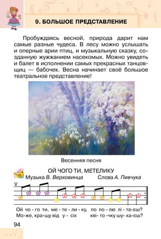 94
9. БОЛЬШОЕ ПРЕДСТАВЛЕНИЕ
Пробуждаясь весной, природа дарит нам
самые разные чудеса. В лесу можно услышать
и оперные арии птиц, и музыкальную сказку, со-
зданную жужжанием насекомых. Можно увидеть
и балет в исполнении самых прекрасных танцов-
щиц — бабочек. Весна начинает своё большое
театральное представление!
ОЙ ЧОГО ТИ, МЕТЕЛИКУ
Музыка В. Верховинца Слова А. Пивчука
V
Ой чо - го ти, ме - те - ли - ку, по по - лю лі - та-єш?
Мо-же, кра-щу від у - сіх кві- то -чку шу- ка-єш?
Весенняя песня
 