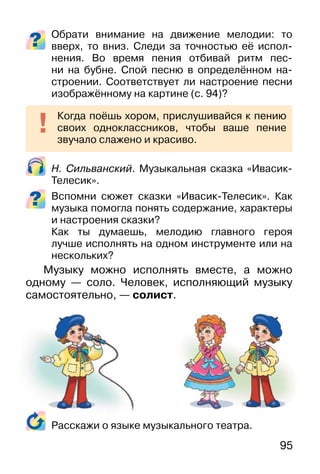 95
Обрати внимание на движение мелодии: то
вверх, то вниз. Следи за точностью её испол-
нения. Во время пения отбивай ритм пес-
ни на бубне. Спой песню в определённом на-
строении. Соответствует ли настроение песни
изображённому на картине (c. 94)?
Н. Сильванский. Музыкальная сказка «Ивасик-
Телесик».
Вспомни сюжет сказки «Ивасик-Телесик». Как
музыка помогла понять содержание, характеры
и настроения сказки?
Как ты думаешь, мелодию главного героя
лучше исполнять на одном инструменте или на
нескольких?
Музыку можно исполнять вместе, а можно
одному — соло. Человек, исполняющий музыку
самостоятельно, — солист.
Расскажи о языке музыкального театра.
Когда поёшь хором, прислушивайся к пению
своих одноклассников, чтобы ваше пение
звучало слажено и красиво.
 