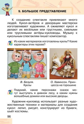 96
9. БОЛЬШОЕ ПРЕДСТАВЛЕНИЕ
К созданию спектакля привлекают много
людей. Кукол-актёров и декорации мастерски
изготавливают художники. А оживляют кукол и
делают их весёлыми или грустными, смелыми
или трусливыми актёры-кукловоды. Музыку к
кукольным спектаклям пишет композитор.
Из каких материалов изготовлены куклы? Какие
характеры этих героев?
Подумай, какие персонажи сказок мо-
гут выступать в дивном лесу, а каким нужны
волшебные домики или высокие дворцы.
Художник-кукловод использует разные худо-
жественные техники и материалы для создания
кукол: лепит, рисует, конструирует из бумаги,
шьёт костюмы.
В. Безуля.
Куклы
О. Хавинсон. Прин-
цесса на горошине
 