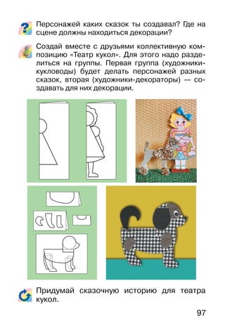 97
Персонажей каких сказок ты создавал? Где на
сцене должны находиться декорации?
Создай вместе с друзьями коллективную ком-
позицию «Театр кукол». Для этого надо разде-
литься на группы. Первая группа (художники-
кукловоды) будет делать персонажей разных
сказок, вторая (художники-декораторы) — со-
здавать для них декорации.
Придумай сказочную историю для театра
кукол.
 