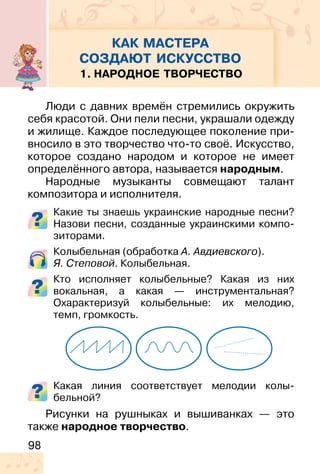 98
КАК МАСТЕРА
СОЗДАЮТ ИСКУССТВО
1. НАРОДНОЕ ТВОРЧЕСТВО
Люди с давних времён стремились окружить
себя красотой. Они пели песни, украшали одежду
и жилище. Каждое последующее поколение при-
вносило в это творчество что-то своё. Искусство,
которое создано народом и которое не имеет
определённого автора, называется народным.
Народные музыканты совмещают талант
композитора и исполнителя.
Какие ты знаешь украинские народные песни?
Назови песни, созданные украинскими компо-
зиторами.
Колыбельная (обработка А. Авдиевского).
Я. Степовой. Колыбельная.
Кто исполняет колыбельные? Какая из них
вокальная, а какая — инструментальная?
Охарактеризуй колыбельные: их мелодию,
темп, громкость.
Какая линия соответствует мелодии колы-
бельной?
Рисунки на рушныках и вышиванках — это
также народное творчество.
 