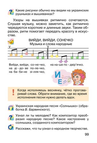 99
Украинская народная песня «Солнышко» (обра-
ботка В. Барвинского).
Узнал ли ты мелодию? Как композитор преоб-
разил народную песню? Какое настроение у
солнышка, созданного композитором?
Расскажи, что ты узнал о народном творчестве.
Какие рисунки обычно мы видим на украинских
рушныках и вышиванках?
Узоры на вышивках ритмично сочетаются.
Слушая музыку, можно заметить, как ритмично
чередуются короткие и длинные звуки. Таким об-
разом, ритм помогает передать красоту в искус-
стве.
ВИЙДИ, ВИЙДИ, СОНЕЧКО
Музыка и слова народные
Когда исполняешь веснянку, чётко прогова-
ривай слова. Обрати внимание, где во время
исполнения песни нужно делать вдох.
V V
Вийди, вийди, со-не-чко, на на-ше по - двір’ячко.
на ді - до- ве по-ле-чко,
на ба- би-не зі-лля-чко,
 