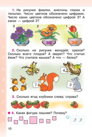 10
1. На рисунке фиалки, анютины глазки и
тюльпан. Число цветков обозначено цифрами.
Число каких цветков обозначено цифрой 3? А
каких — цифрой 2?
2. Сколько на рисунке желудей; орехов?
Сколько всего плодов? А зверят? Что считал
ёжик? Что считала мышка? А что — белка?
3. Сколько ягод клубники слева; справа?
4. Какая фигура лишняя? Почему?
123
 