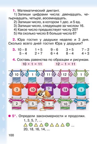 100
1. Математический диктант.
1) Запиши цифрами числа: двенадцать, че-
тырнадцать, четыре, восемнадцать.
2) Запиши число, в котором 1 дес. и 5 ед.
3) Запиши число, следующее за числом 16.
4) Какое число предшествует числу 20?
5) На сколько число 8 больше числа 6?
2. Юра гостил у дедушки неделю и 3 дня.
Сколько всего дней гостил Юра у дедушки?
3. 10 – 8 1 + 5 9 – 6 3 + 5 7 – 2
5 – 4 2 + 7 6 + 4 8 – 4 4 + 3
4. Составь равенства по образцам и рисункам.
10 + 1 = 11 12 – 1 = 11
10
10
10
143
2 5 3
1
1
111
?
?
12
5*. Определи закономерности и продолжи.
1, 3, 5, 7, ...
...
20, 18, 16, 14, ...
 