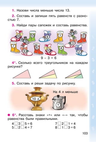 103
1. Назови числа меньше числа 13.
2. Составь и запиши пять равенств с разно-
стью 7.
3. Найди пары сапожек и составь равенства.
16
10
4
7
9
3
6
018
2
10
4*. Сколько всего треугольников на каждом
рисунке?
5. Составь и реши задачу по рисунку.
6*. Расставь знаки «+» или «–» так, чтобы
равенства были правильными.
4 3 5 = 6 7 2 1 = 4
5 2 4 = 7 8 1 3 = 6
9 – 3 = 6
На 4 л меньше
?
10 л
 