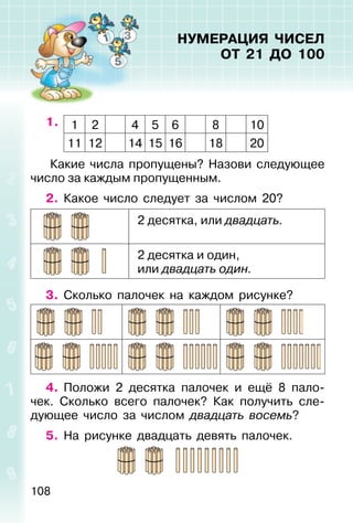 108
НУМЕРАЦИЯ ЧИСЕЛ
ОТ 21 ДО 100
1. 1 2 4 5 6 8 10
11 12 14 15 16 18 20
Какие числа пропущены? Назови следующее
число за каждым пропущенным.
2. Какое число следует за числом 20?
2 десятка, или двадцать.
2 десятка и один,
или двадцать один.
3. Сколько палочек на каждом рисунке?
4. Положи 2 десятка палочек и ещё 8 пало-
чек. Сколько всего палочек? Как получить сле-
дующее число за числом двадцать восемь?
5. На рисунке двадцать девять палочек.
 