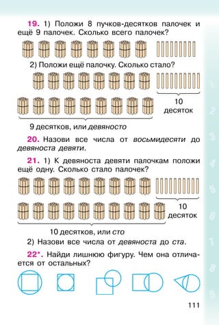 111
19. 1) Положи 8 пучков-десятков палочек и
ещё 9 палочек. Сколько всего палочек?
2) Положи ещё палочку. Сколько стало?
9 десятков, или девяносто
20. Назови все числа от восьмидесяти до
девяноста девяти.
21. 1) К девяноста девяти палочкам положи
ещё одну. Сколько стало палочек?
10 десятков, или сто
2) Назови все числа от девяноста до ста.
22*. Найди лишнюю фигуру. Чем она отлича-
ется от остальных?
10
десяток
10
десяток
 