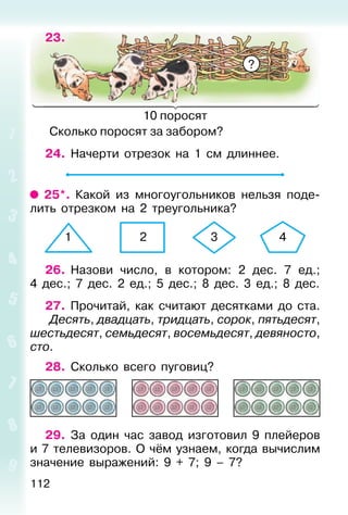 112
23.
10 поросят
Сколько поросят за забором?
24. Начерти отрезок на 1 см длиннее.
25*. Какой из многоугольников нельзя поде-
лить отрезком на 2 треугольника?
26. Назови число, в котором: 2 дес. 7 ед.;
4 дес.; 7 дес. 2 ед.; 5 дес.; 8 дес. 3 ед.; 8 дес.
27. Прочитай, как считают десятками до ста.
Десять, двадцать, тридцать, сорок, пятьдесят,
шестьдесят, семьдесят, восемьдесят, девяносто,
сто.
28. Сколько всего пуговиц?
29. За один час завод изготовил 9 плейеров
и 7 телевизоров. О чём узнаем, когда вычислим
значение выражений: 9 + 7; 9 – 7?
?
1 2 3 4
 