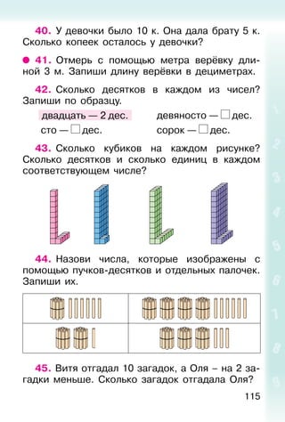 115
40. У девочки было 10 к. Она дала брату 5 к.
Сколько копеек осталось у девочки?
41. Отмерь с помощью метра верёвку дли-
ной 3 м. Запиши длину верёвки в дециметрах.
42. Сколько десятков в каждом из чисел?
Запиши по образцу.
двадцать — 2 дес. девяносто — дес.
сто — дес. сорок — дес.
43. Сколько кубиков на каждом рисунке?
Сколько десятков и сколько единиц в каждом
соответствующем числе?
44. Назови числа, которые изображены с
помощью пучков-десятков и отдельных палочек.
Запиши их.
45. Витя отгадал 10 загадок, а Оля – на 2 за-
гадки меньше. Сколько загадок отгадала Оля?
 
