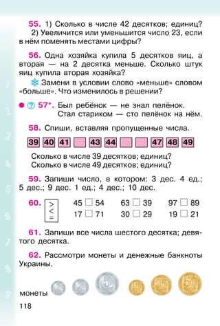 118
55. 1) Сколько в числе 42 десятков; единиц?
2) Увеличится или уменьшится число 23, если
в нём поменять местами цифры?
56. Одна хозяйка купила 5 десятков яиц, а
вторая — на 2 десятка меньше. Сколько штук
яиц купила вторая хозяйка?
Замени в условии слово «меньше» словом
«больше». Что изменилось в решении?
57*. Был ребёнок — не знал пелёнок.
Стал стариком — сто пелёнок на нём.
58. Спиши, вставляя пропущенные числа.
39 40 41 43 44 47 48 49
Сколько в числе 39 десятков; единиц?
Сколько в числе 49 десятков; единиц?
59. Запиши число, в котором: 3 дес. 4 ед.;
5 дес.; 9 дес. 1 ед.; 4 дес.; 10 дес.
60. >
<
=
45 54 63 39 97 89
17 71 30 29 19 21
61. Запиши все числа шестого десятка; девя-
того десятка.
62. Рассмотри монеты и денежные банкноты
Украины.
монеты
 