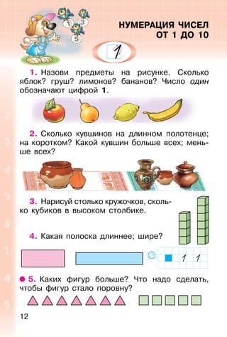 12
1. Назови предметы на рисунке. Сколько
яблок? груш? лимонов? бананов? Число один
обозначают цифрой 1.
2. Сколько кувшинов на длинном полотенце;
на коротком? Какой кувшин больше всех; мень-
ше всех?
3. Нарисуй столько кружочков, сколь-
ко кубиков в высоком столбике.
4. Какая полоска длиннее; шире?
5. Каких фигур больше? Что надо сделать,
чтобы фигур стало поровну?
НУМЕРАЦИЯ ЧИСЕЛ
ОТ 1 ДО 10
 