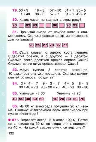 122
79. 50 + 9 18 – 8 57 – 50 61 + 1 35 – 5
1 + 40 98 – 8 57 – 7 61 – 1 42 – 2
80. Каких чисел не хватает в этом ряду?
90 92 93 96 98 99
81. Прочитай числа от наибольшего к наи-
меньшему. Сколько разных цифр использовано
для их записи?
20 22 27 70 72 77
82. Саша сорвал с одного куста лещины
3 десятка орехов, а с другого — 1 десяток.
Сколько всего десятков орехов сорвал Саша?
Сколько всего штук орехов сорвал Саша?
83. Мама купила 3 десятка саженцев.
10 саженцев она уже посадила. Сколько сажен-
цев ей осталось посадить?
84. 3 + 4 = 7 9 – 2 = 7 4 + 5 8 – 3
30 + 40 = 70 90 – 20 = 70 40 + 50 80 – 30
85. Уменьши на 30. Увеличь на 20.
40 90 30 50 60 10 20 80 50 70
86. Из 80 кг винограда получили 20 кг изю-
ма. Сколько килограммов воды испарилось при
сушке винограда?
87*. Вертолёт летел на высоте 100 м. Потом
он снизился на 60 м, но скоро опять поднялся
на 40 м. На какой высоте очутился вертолёт?
 