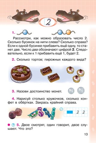 13
1.
Рассмотри, как можно образовать число 2.
Сколько бусинок на нити слева? Сколько справа?
Если к одной бусинке прибавить ещё одну, то ста-
нет две. Число два обозначают цифрой 2. Следо-
вательно, если к 1 прибавить ещё 1, будет 2.
2. Сколько тортов; пирожных каждого вида?
3. Назови достоинство монет.
4. Нарисуй столько кружочков, сколько кон-
фет в обёртках. Закрась крайний справа.
5. Двое смотрят, один говорит, двое слу-
шают. Что это?
 