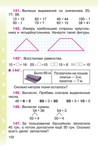 132
141. Выпиши выражения со значением 25;
77; 99.
13 + 12 82 + 17 45 + 44 100 – 1
30 – 1 70 + 7 62 + 15 38 + 41
142. Измерь наибольшие стороны треуголь-
ника и четырёхугольника. Начерти такие фигуры.
143*. Восстанови равенства.
10 + = 16 20 – =10 10 = 8 11 = 10
144*.
Потратили на пошив
платья — 3 м,
халатов — 7 м
Было 60 м
Cколько метров ткани осталось?
145. Вычисли. Прибавь сначала выделенные
числа.
40 + 6 + 2 60 + 3 + 30 50 + 3 + 10 + 5
146. Вычисли суммы.
54 + 30 54 + 3
50 + 4 50 + 4
147. За пользование бассейном заплатили
45 грн, а потом доплатили ещё 30 грн. Сколько
всего денег заплатили?
 