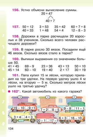 134
156. Устно объясни вычисление суммы.
20 + 47
40 + 7
157. 50 + 12 3 + 53 35 + 42 60 + 7 + 8
40 + 33 1 + 48 54 + 4 12 – 8 – 3
158. Дорожки в парке расчищали 20 взрос-
лых и 38 учеников. Сколько всего человек рас-
чищало дорожки?
159. В парке росло 30 вязов. Посадили ещё
46 вязов. Сколько вязов стало в парке?
160. Выпиши выражения со значением боль-
ше 50.
41 + 45 69 – 9 23 + 36 43 + 13 50 + 10
45 + 14 60 – 10 19 + 40 2 + 17 30 + 19
161. Папа купил 15 м лёски, которую прила-
дил на три удочки. На первую удочку ушло 4 м
лёски, на вторую — 5 м. Сколько метров лёски
ушло на третью удочку?
162*. Какой автомобиль из какого гаража?
19 – 10 9 +1
20 – 1 17 –1
7 + 2 8 – 5
6 + 3 16 – 10
9 – 8 11 – 1
3 + 4 4 + 3
> = <
 