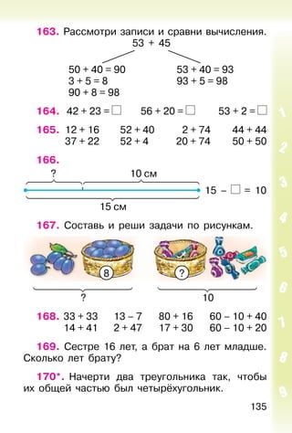 135
163. Рассмотри записи и сравни вычисления.
53 + 45
50 + 40 = 90 53 + 40 = 93
3 + 5 = 8 93 + 5 = 98
90 + 8 = 98
164. 42 + 23 = 56 + 20 = 53 + 2 =
165. 12 + 16 52 + 40 2 + 74 44 + 44
37 + 22 52 + 4 20 + 74 50 + 50
166.
15 см
10 см?
15 – = 10
167. Составь и реши задачи по рисункам.
?8
10?
168. 33 + 33 13 – 7 80 + 16 60 – 10 + 40
14 + 41 2 + 47 17 + 30 60 – 10 + 20
169. Сестре 16 лет, а брат на 6 лет младше.
Сколько лет брату?
170*. Начерти два треугольника так, чтобы
их общей частью был четырёхугольник.
 