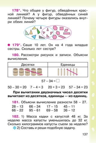 137
178*. Что общее у фигур, обведённых крас-
ной линией? А у фигур, обведённых синей
линией? Почему четыре фигуры оказались внут-
ри обеих линий?
179*. Саше 10 лет. Он на 4 года младше
сестры. Сколько лет сестре?
180. Рассмотри рисунок и записи. Объясни
вычисления.
Десятки Единицы
57 – 34 =
50 – 30 = 20 7 – 4 = 3 20 + 3 = 23 57 – 34 = 23
При вычитании двузначных чисел десятки
вычитают из десятков, единицы — из единиц.
181. Объясни вычисление разности 58 – 27.
28 – 13 66 – 34 17 – 15 45 – 11
66 – 22 95 – 61 69 – 58 36 – 12
182. 1) Масса кадки с капустой 48 кг. За
неделю масса капусты уменьшилась до 32 кг.
Сколько килограммов капусты съели за неделю?
2) Составь и реши подобную задачу.
 