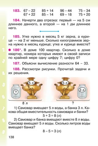 138
183. 67 – 22 85 + 14 96 – 44 75 – 34
67 + 22 85 – 14 69 – 18 75 + 20
184. Начерти два отрезка: первый — на 5 см
длиннее данного, а второй — на 1 дм длиннее
него.
185. Утке нужно в месяц 5 кг зерна, а кури-
це — на 2 кг меньше. Сколько килограммов зер-
на нужно в месяц курице; утке и курице вместе?
186*. В доме 100 квартир. Сколько в доме
квартир, номера которых имеют в своей записи
по крайней мере одну цифру 7; цифру 0?
187. Объясни вычисление разности 64 – 33.
188. Рассмотри рисунки. Прочитай задачи и
их решения.
1) Самовар вмещает 5 л воды, а банка 3 л. Ка-
кова общая вместительность самовара и банки?
5 + 3 = 8 (л)
2) Самовар и банка вмещают вместе 8 л воды.
Самовар вмещает 5 л воды. Сколько литров воды
вмещает банка?
8 – 5 = 3 (л)
?8 л
?
5 л 5 л
3 л
 