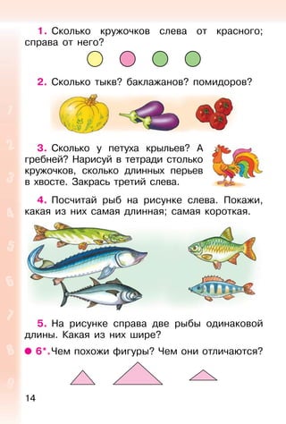 14
1. Сколько кружочков слева от красного;
справа от него?
2. Сколько тыкв? баклажанов? помидоров?
3. Сколько у петуха крыльев? А
гребней? Нарисуй в тетради столько
кружочков, сколько длинных перьев
в хвосте. Закрась третий слева.
4. Посчитай рыб на рисунке слева. Покажи,
какая из них самая длинная; самая короткая.
5. На рисунке справа две рыбы одинаковой
длины. Какая из них шире?
6*.Чем похожи фигуры? Чем они отличаются?
 