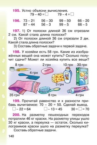 140
195. Устно объясни вычисления.
79 – 40 = 79 – 4 =
196. 73 – 21 56 – 30 99 – 50 66 – 20
87 – 44 56 – 3 99 – 5 66 – 5
197. 1) От полоски длиной 36 см отрезали
2 см. Какой стала длина полоски?
2) От полоски длиной 36 см отрезали 2 дм.
Какой стала длина полоски?
3) Составь обратные задачи к первой задаче.
198. У хозяйки есть 58 грн. Какие из изобра-
жённых вещей она может купить? Сколько полу-
чит сдачи? Может ли хозяйка купить все вещи?
30 грн2 грн 10 грн
4 грн
3 грн
8 грн
4 грн8 грн35 грн
199. Прочитай равенство и к разности при-
бавь вычитаемое: 70 – 20 = 50. Сделай вывод.
– 22 = 64 – 13 = 45 30 + = 70
200. На разметку пешеходных переходов
потратили 46 кг краски. На разметку улицы ушло
30 кг краски, а переулка — остаток. Сколько ки-
лограммов краски ушло на разметку переулка?
Составь обратные задачи.
 