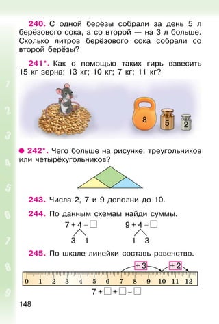 148
240. С одной берёзы собрали за день 5 л
берёзового сока, а со второй — на 3 л больше.
Сколько литров берёзового сока собрали со
второй берёзы?
241*. Как с помощью таких гирь взвесить
15 кг зерна; 13 кг; 10 кг; 7 кг; 11 кг?
258
242*. Чего больше на рисунке: треугольников
или четырёхугольников?
243. Числа 2, 7 и 9 дополни до 10.
244. По данным схемам найди суммы.
7 + 4 = 9 + 4 =
3 1 1 3
245. По шкале линейки составь равенство.
7 + + =
 
