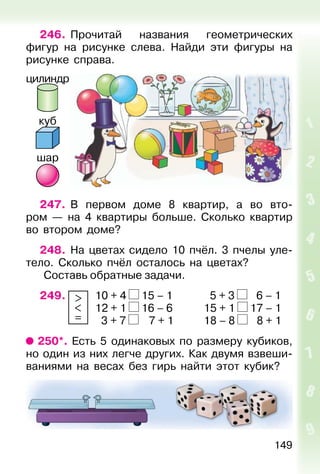 149
246. Прочитай названия геометрических
фигур на рисунке слева. Найди эти фигуры на
рисунке справа.
247. В первом доме 8 квартир, а во вто-
ром — на 4 квартиры больше. Сколько квартир
во втором доме?
248. На цветах сидело 10 пчёл. 3 пчелы уле-
тело. Сколько пчёл осталось на цветах?
Составь обратные задачи.
249. >
<
=
10 + 4 15 – 1 5 + 3 6 – 1
12 + 1 16 – 6 15 + 1 17 – 1
3 + 7 7 + 1 18 – 8 8 + 1
250*. Есть 5 одинаковых по размеру кубиков,
но один из них легче других. Как двумя взвеши-
ваниями на весах без гирь найти этот кубик?
цилиндр
куб
шар
 