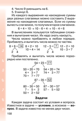 158
4. Число 9 уменьшить на 6.
5. 9 минус 6.
Из каждого выражения на нахождение суммы
двух разных слагаемых можно составить 2 выра-
жения на нахождение слагаемых. Если из суммы
вычесть слагаемое, то получим второе слагаемое.
6 + 4 = 10  10 – 6 = 4  10 – 4 = 6
В вычислениях пользуются таблицами сложе-
ния и вычитания чисел. Их надо знать наизусть.
Числа можно прибавлять в любом порядке.
Прибавлять и вычитать числа можно по частям.
8 + 6 = 14
2 4
8 + 2 = 10
10 + 4 = 14
12 – 5 = 7
2 4
12 – 2 = 10
10 – 3 = 7
Прибавлять и вычитать числа можно пораз-
рядно или постепенно.
54 + 23 = 77
50 + 20 = 70 54 + 20 = 74
4 + 3 = 7 74 + 3 = 77
70 + 7 = 77
87 – 35 = 52
80 – 30 = 50 87 – 30 = 57
7 – 5 = 2 57 – 5 = 52
50 + 2 = 52
Задачи
Каждая задача состоит из условия и вопроса.
Известное в задаче — условие, а искомое — во-
прос. В задаче известно не менее двух чисел.
 