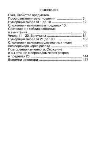 Содержание
Счёт. Свойства предметов.
Пространственные отношения .......................... 3
Нумерация чисел от 1 до 10 ............................... 12
Сложение и вычитание в пределах 10.
Составление таблиц сложения
и вычитания ....................................................... 53
Числа 11—20. Величины .................................... 84
Нумерация чисел от 21 до 100 ........................... 108
Сложение и вычитание двузначных чисел
без перехода через разряд ................................ 130
Повторение изученного. Сложение
и вычитание с переходом через разряд
в пределах 20 .................................................... 144
Вспомни и повтори ............................................ 157
 
