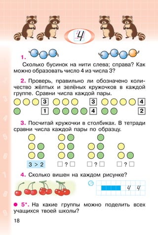 18
1.
Сколько бусинок на нити слева; справа? Как
можно образовать число 4 из числа 3?
2. Проверь, правильно ли обозначено коли-
чество жёлтых и зелёных кружочков в каждой
группе. Сравни числа каждой пары.
3 3 4
1 4 2
3. Посчитай кружочки в столбиках. В тетради
сравни числа каждой пары по образцу.
? ? ?
4. Сколько вишен на каждом рисунке?
5*. На какие группы можно поделить всех
учащихся твоей школы?
3 > 2
 