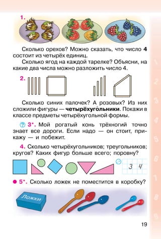 19
1.
Сколько орехов? Можно сказать, что число 4
состоит из четырёх единиц.
Сколько ягод на каждой тарелке? Объясни, на
какие два числа можно разложить число 4.
2.
Сколько синих палочек? А розовых? Из них
сложили фигуры — четырёхугольники. Покажи в
классе предметы четырёхугольной формы.
3*. Мой рогатый конь трёхногий точно
знает все дороги. Если надо — он стоит, при-
кажу — и побежит.
4. Сколько четырёхугольников; треугольников;
кругов? Каких фигур больше всего; поровну?
5*. Сколько ложек не поместится в коробку?
 